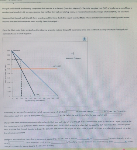 Stargell and Scheidt are breuing companies that operate in a duspoly (two-firm oligopoly). The daily marginal cost (MC) of profucing a cas of beer is
constant and equals $1-20 per can. Assume that neither firm had any startup costs, so marginal cost equals aveage total cost (ATC) for each fin,
Suppose that Staegell and Scheidt form a cartel, and the firms divide the output everly. (Ne6e! This is only for convenience; sothing in this model
requires that the two comparries must equally share the output. I
Place the black point (plus symbol) on the following graph to indicate the profit-maximizing price and combined quantity of output if Stargell and
Schmiat choose to work together.
When they act as a profit-maximizing cartel, each company vill produce boxed -1+1+2 50 cars and charge □ st 20 per can. Given this
information, each firm ears a daily profit of □ , so the daily total industry profit in the bear market s □
Oligopolists often behave noncooperatively and act in their own self-interist even though this decreases total profit in the market, Again, assume the
two companies form a cartel and decide to work together. Bath firms initially agree to produce half the quantity that maximizes total industry profit,
Now, suppose that Stangell decides to breek the collusion and increase its output by 50%, while tichmidt continces to produce the amoust set under
the collusive agreement.
Stargell's deviation from the collusive agreement causes the price of a can of beer to _ to□ par can. Stargell's proft is
cour□ , while Schmidt's profit is now □. Therefore, you can conclude that total industry grof t_ when
Stargell increases its output beyond the collusive quantity