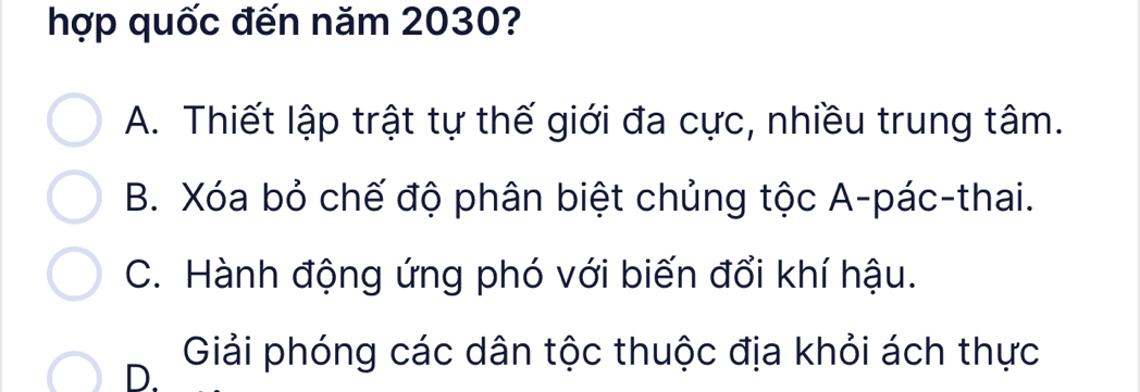 hợp quốc đến năm 2030?
A. Thiết lập trật tự thế giới đa cực, nhiều trung tâm.
B. Xóa bỏ chế độ phân biệt chủng tộc A-pác-thai.
C. Hành động ứng phó với biến đổi khí hậu.
D. Giải phóng các dân tộc thuộc địa khỏi ách thực