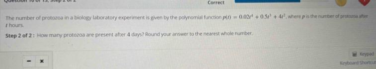 Correct 
The number of protozoa in a biology laboratory experiment is given by the polynomial function p(t)=0.02t^4+0.5t^3+4t^2 , where p is the number of protozoa after 
thours. 
Step 2 of 2 : How many protozoa are present after 4 days? Round your answer to the nearest whole number. 
Keypad 
- × 
Keyboard Shortcut