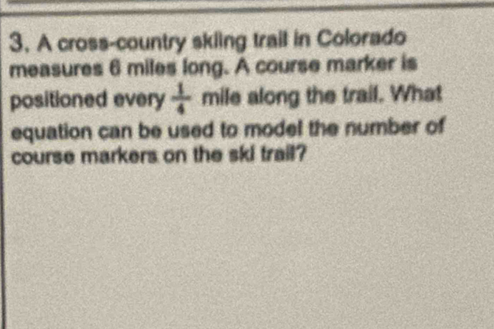 A cross-country skiing trail in Colorado 
measures 6 miles long. A course marker is 
positioned every  1/4  mile along the trail. What 
equation can be used to model the number of 
course markers on the ski trail?