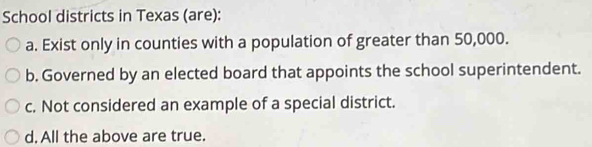 School districts in Texas (are):
a. Exist only in counties with a population of greater than 50,000.
b. Governed by an elected board that appoints the school superintendent.
c. Not considered an example of a special district.
d. All the above are true.