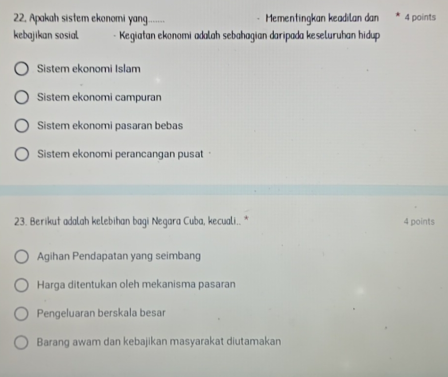 Apakah sistem ekonomi yang..... Mementingkan keadilan dan * 4 points
kebajikan sosial - Kegiatan ekonomi adalah sebahagian daripada keseluruhan hidup
Sistem ekonomi Islam
Sistem ekonomi campuran
Sistem ekonomi pasaran bebas
Sistem ekonomi perancangan pusat
23. Berikut adalah kelebihan bagi Negara Cuba, kecuali.. * 4 points
Agihan Pendapatan yang seimbang
Harga ditentukan oleh mekanisma pasaran
Pengeluaran berskala besar
Barang awam dan kebajikan masyarakat diutamakan