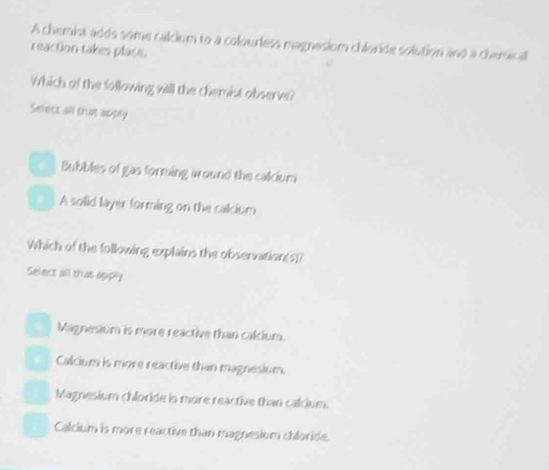 A chemist adds some calcium to a colourless magnesium chloride solution and a chemical
reaction takes place.
Which of the following will the chemist observe?
Select all that apply
Bubbles of gas forming around the calcium
A solid layer forming on the calcium
Which of the following explains the observation(s)?
Selecs all thas apply
X Magnesium is more reactive than calcium.
Calcium is more reactive than magnesium.
Magnesium chloride is more reactive than calcium.
Calcium is more reactive than magnesium chloride.