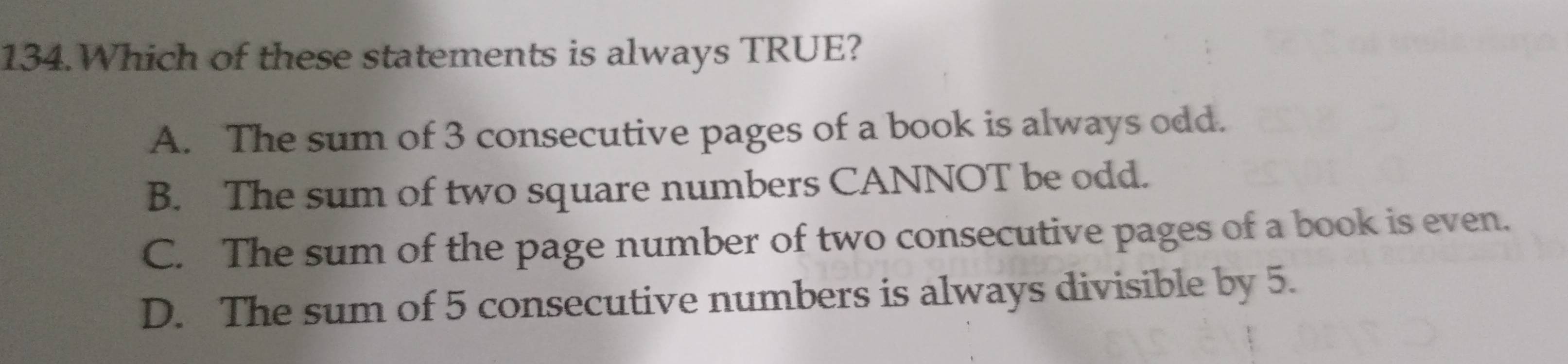 Which of these statements is always TRUE?
A. The sum of 3 consecutive pages of a book is always odd.
B. The sum of two square numbers CANNOT be odd.
C. The sum of the page number of two consecutive pages of a book is even.
D. The sum of 5 consecutive numbers is always divisible by 5.