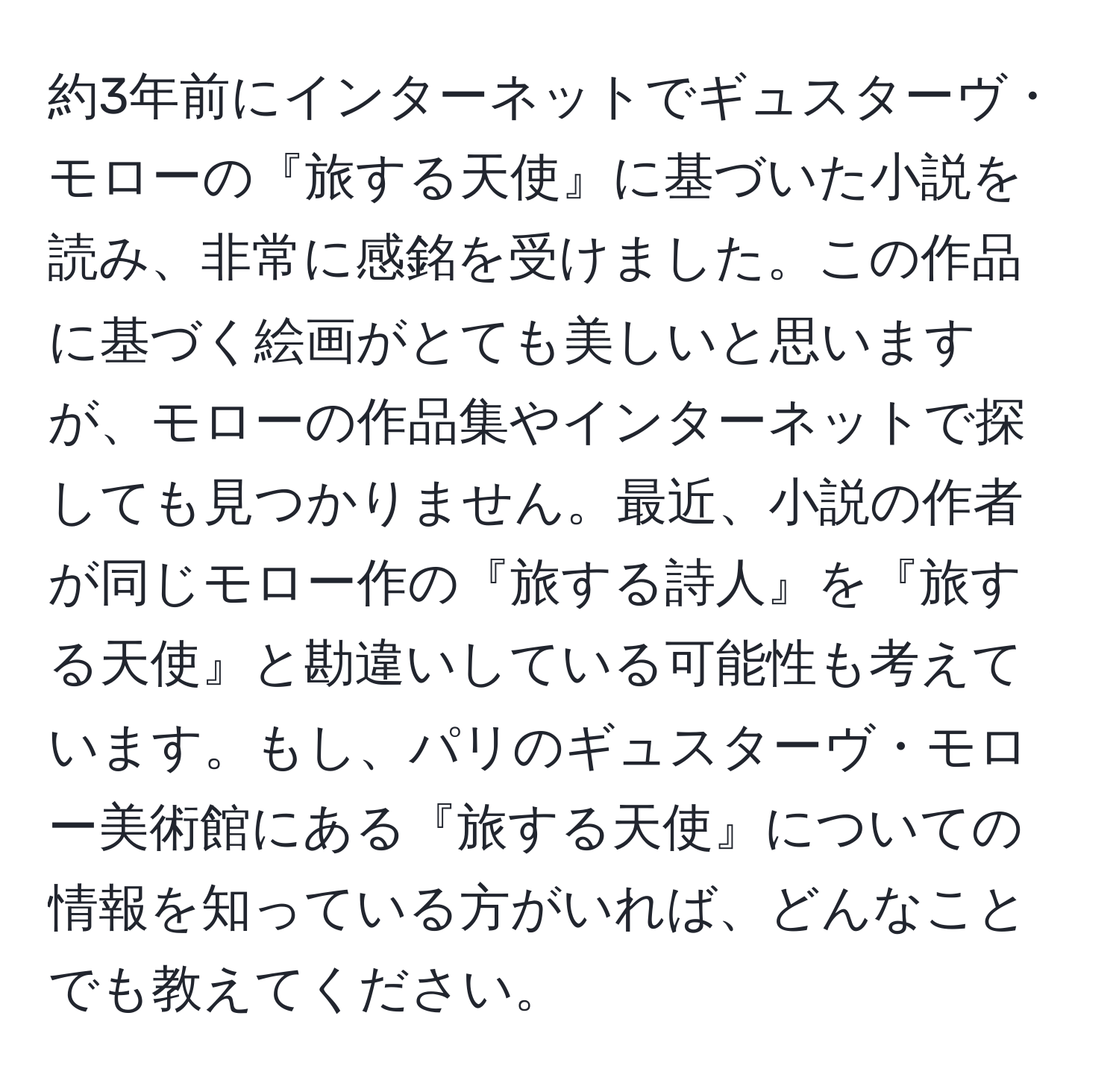 約3年前にインターネットでギュスターヴ・モローの『旅する天使』に基づいた小説を読み、非常に感銘を受けました。この作品に基づく絵画がとても美しいと思いますが、モローの作品集やインターネットで探しても見つかりません。最近、小説の作者が同じモロー作の『旅する詩人』を『旅する天使』と勘違いしている可能性も考えています。もし、パリのギュスターヴ・モロー美術館にある『旅する天使』についての情報を知っている方がいれば、どんなことでも教えてください。