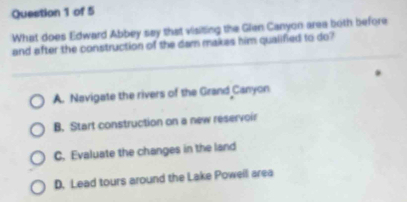 What does Edward Abbey say that visiting the Glen Canyon area both before
and after the construction of the dam makes him qualified to do?
A. Navigate the rivers of the Grand Canyon
B. Start construction on a new reservoir
C, Evaluate the changes in the land
D. Lead tours around the Lake Powell area