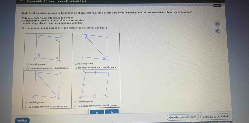 Pregunta 6 de 10 (1 punto) | Intento de respuesta: 3 de 3 
English 
Dada la información marcada en las figuras de abajo, clasifique cada cuadrilátero como "Paralelogramo" o "No necesariamente un paralelogramo." 
Note que cada figura está dibujada como un 
paralelogramo, pero para determinar sus repsuestas 
no debe depender de como está dibujada la figura. 

Verificar Guardar para después Entregar la actividad