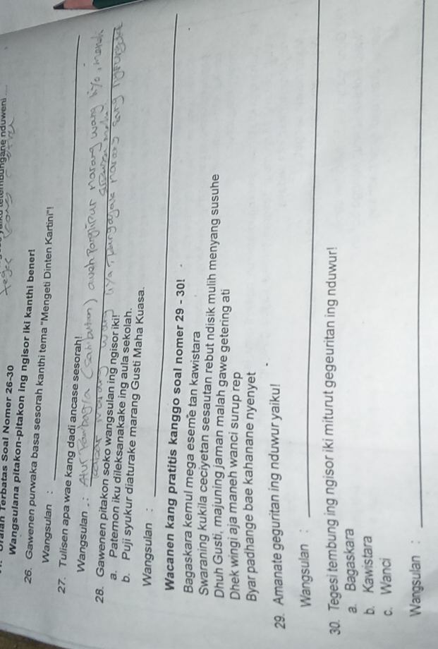 Tan Terbatas Soal Nomer 26-30
Wangsulana pitakon-pitakon ing ngisor iki kanthi bener!
_
26. Gawenen purwaka basa sesorah kanthi tema ''Mengeti Dinten Kartini''!
Wangsulan :
27. Tulisen apa wae kang dadi ancase sesorah!
_
Wangsulan , :
28. Gawenen pitakon soko wangsulan ing ngisor iki!
a. Patemon iku dileksanakake ing aula sekolah.
b. Puji syukur diaturake marang Gusti Maha Kuasa.
_
Wangsulan :
Wacanen kang pratitis kanggo soal nomer 29 - 30!
Bagaskara kemul mega eseme tan kawistara
Swaraning kukila ceciyetan sesautan rebut ndisik mulih menyang susuhe
Dhuh Gusti, majuning jaman malah gawe getering ati
Dhek wingi aja maneh wanci surup rep
Byar padhange bae kahanane nyenyet
29. Amanate geguritan ing nduwur yaiku!
Wangsulan :_
30. Tegesi tembung ing ngisor iki miturut gegeuritan ing nduwur!
a. Bagaskara
b. Kawistara
c. Wanci
Wangsulan :_