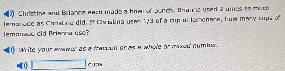 Christina and Brianna each made a bowl of punch. Brianna used 2 times as much 
lemonade as Christina did. If Christina used 1/3 of a cup of lemonade, how many cups of 
lemonade did Brianna use? 
Write your answer as a fraction or as a whole or mixed number. 
p) □ cups