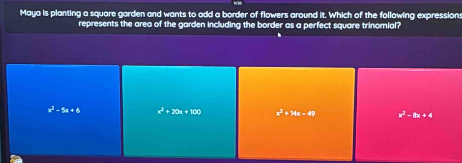 Maya is planting a square garden and wants to add a border of flowers around it. Which of the following expressions
represents the area of the garden including the border as a perfect square trinomial?
x^2-5x+6
x^2+20x+100
x^2+14x-49
x^2-8x+4