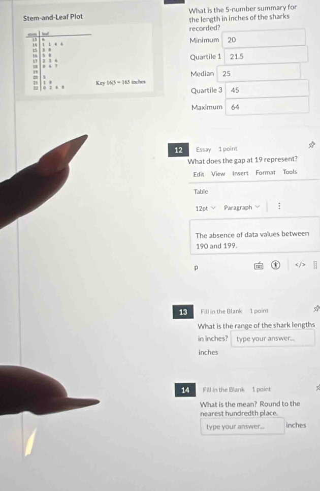 Stem-and-Leaf Plot What is the 5 -number summary for 
the length in inches of the sharks 
recorded? 
u a
1 1 1 4 6 Minimum 20
15 3 0
16 5 0
17 2 3 6 Quartile 1 21.5
0 6 7
Median 25
20 1 B Key 16|5 = 165 inches
22 0 2 6 8 Quartile 3  45
Maximum 64
12 Essay 1 point 
What does the gap at 19 represent? 
Edit View Insert Format Tools 
Table 
12pt Paragraph : 
The absence of data values between
190 and 199. 
p 
0 ; 
13 Fill in the Blank 1 point 
What is the range of the shark lengths 
in inches? type your answer...
inches
14 Fill in the Blank 1 point 
What is the mean? Round to the 
nearest hundredth place. 
type your answer... inches