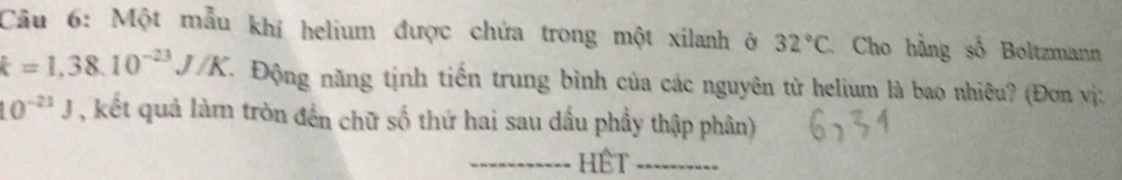 Một mẫu khí helium được chứa trong một xilanh ở 32°C Cho hằng số Boltzmann
k=1,38.10^(-23)J/K T Động năng tịnh tiến trung bình của các nguyên từ helium là bao nhiêu? (Đơn vị:
10^(-21)J , kết quả làm tròn đến chữ số thứ hai sau dấu phầy thập phân) 
_HÊT_