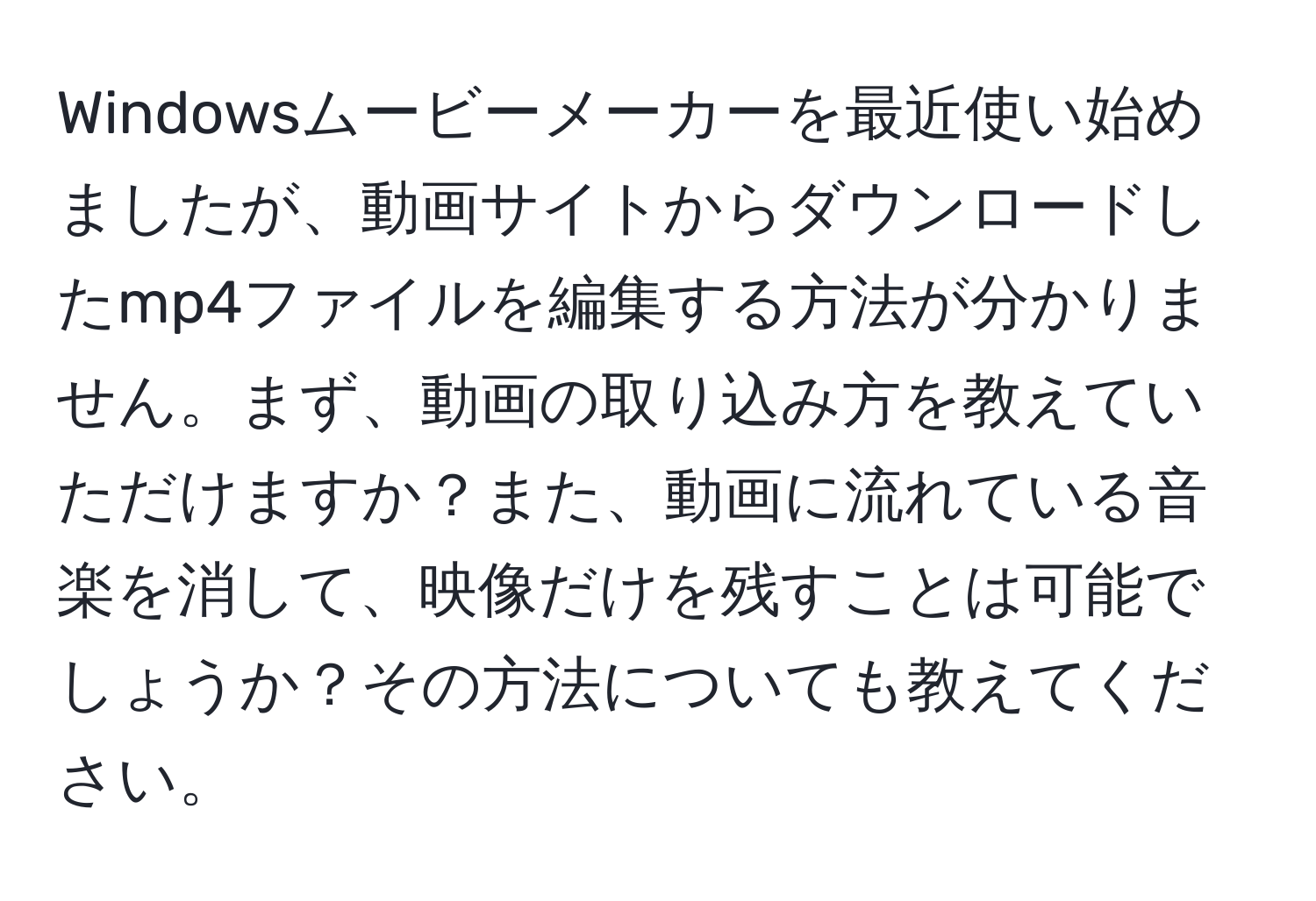 Windowsムービーメーカーを最近使い始めましたが、動画サイトからダウンロードしたmp4ファイルを編集する方法が分かりません。まず、動画の取り込み方を教えていただけますか？また、動画に流れている音楽を消して、映像だけを残すことは可能でしょうか？その方法についても教えてください。