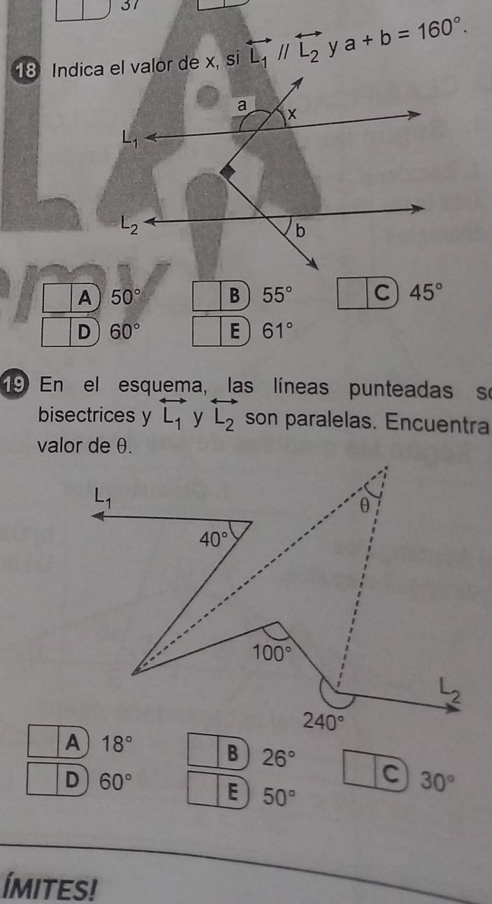 □ 31
overleftrightarrow L_1//overleftrightarrow L_2 y a+b=160°.
50°
55°
C 45°
D 60°
E 61°
9 En el esquema, las líneas punteadas se
bisectrices y overleftrightarrow L_1 y overleftrightarrow L_2 son paralelas. Encuentra
valor de θ.
L_1
θ
40°
100°
L_2
240°
A 18°
B 26°
D 60°
C 30°
E 50°
Ímites!