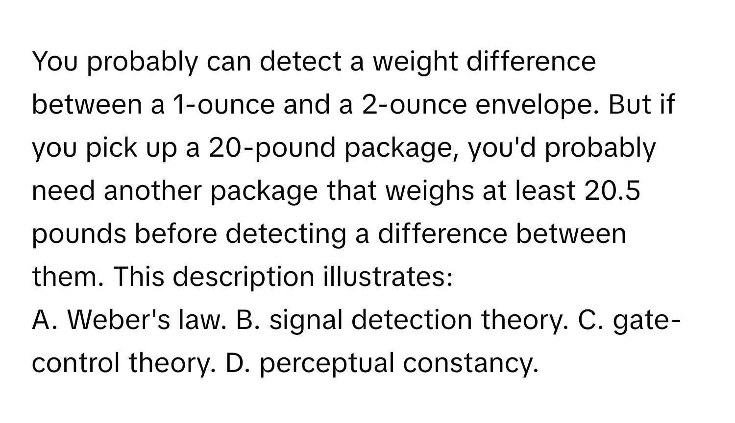 You probably can detect a weight difference between a 1-ounce and a 2-ounce envelope. But if you pick up a 20-pound package, you'd probably need another package that weighs at least 20.5 pounds before detecting a difference between them. This description illustrates:

A. Weber's law. B. signal detection theory. C. gate-control theory. D. perceptual constancy.