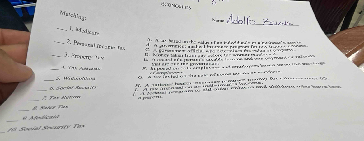 ECONOMICS
Matching:
_
Name
_1. Medicare
A. A tax based on the value of an individual's or a business's assets.
B. A government medical insurance program for low income citizens
_2. Personal Income Tax C. A government official who determines the value of property.
D. Money taken from pay before the worker receives it.
_3. Property Tax
E. A record of a person’s taxable income and any payment or refunds
that are due the government.
_4. Tax Assessor
F. Imposed on both employees and employers based upon the earnings
of employees.
5. Withholding
G. A tax levied on the sale of some goods or services.
_6. Social Security H. A national health insurance program mainly for citizens over 65.
I. A tax imposed on an individual’s income.
_
_7. Tax Return . A federal program to aid older citizens and children who have lost
a parent.
_
8. Sales Tax
_
9. Medicaid
_
10. Social Security Tax