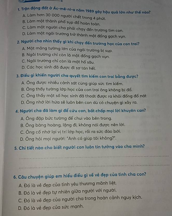 Trận động đất ở Ác-mê-ni-a năm 1989 gây hậu quả lớn như thế nào?
A. Làm hơn 30 000 người chết trong 4 phút.
B. Làm một thành phố sụp đổ hoàn toàn.
C. Làm một người cha phải chạy đến trường tìm con.
D. Làm một ngôi trường trở thành một đống gạch vụn.
2. Người cha nhìn thấy gì khi chạy đến trường học của con trai?
A. Một mảng tường lớn của ngôi trường bị sụp.
B. Ngôi trường chỉ còn là một đống gạch vụn.
C. Ngôi trường chỉ còn là một hố sâu.
D. Các học sinh đã được đi sơ tán hết.
3. Điều gì khiến người cha quyết tìm kiếm con trai bằng được?
A. Ông được nhiều cảnh sát cùng giúp sức tìm kiếm.
B. Ông thấy tường lớp học của con trai ông không bị đổ.
C. Ông thấy một số học sinh đã thoát được ra khỏi đống đổ nát
D. Ông nhớ lời hứa sẽ luôn bên con dù có chuyện gì xảy ra.
4. Người cha đã làm gì để cứu con, bất chấp mọi lời khuyên can?
A. Ông đập bức tường để chui vào bên trong.
B. Ông bàng hoàng, lặng đi, không nói được nên lời.
C. Ông cố nhớ lại vị trí lớp học, rồi ra sức đào bới.
D. Ông hỏi mọi người: "Anh có giúp tôi không?".
5. Chi tiết nào cho biết người con luôn tin tưởng vào cha mình?
_
_
6. Câu chuyện giúp em hiểu điều gì về vẻ đẹp của tình cha con?
A. Đó là vẻ đẹp của tình yêu thương mãnh liệt.
B. Đó là vẻ đẹp tự nhiên giữa người với người.
C. Đó là vẻ đẹp của người cha trong hoàn cảnh nguy kịch.
D. Đó là vẻ đẹp của sức mạnh.