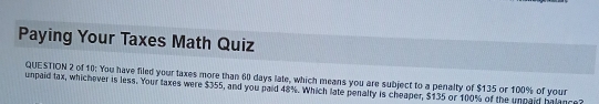 Paying Your Taxes Math Quiz 
QUESTION 2 of 10: You have filed your taxes more than 60 days late, which means you are subject to a penalty of $135 or 100% of your 
umpaid tax, whichever is less. Your taxes were $355, and you paid 48%. Which late penalty is cheaper, $135 or 100% of the unpaid balance?