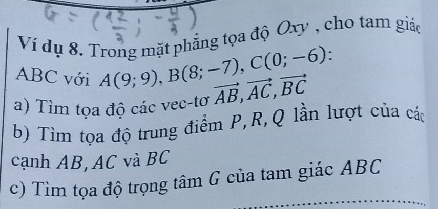 Ví dụ 8. Trong mặt phẳng tọa độ Oxy , cho tam giáo
ABC với
A(9;9), B(8;-7), C(0;-6)
a) Tìm tọa độ các vec-tơ vector AB, vector AC, vector BC
b) Tìm tọa độ trung điểm P, R, Q lần lượt của các 
cạnh AB, AC và BC
c) Tìm tọa độ trọng tâm G của tam giác ABC