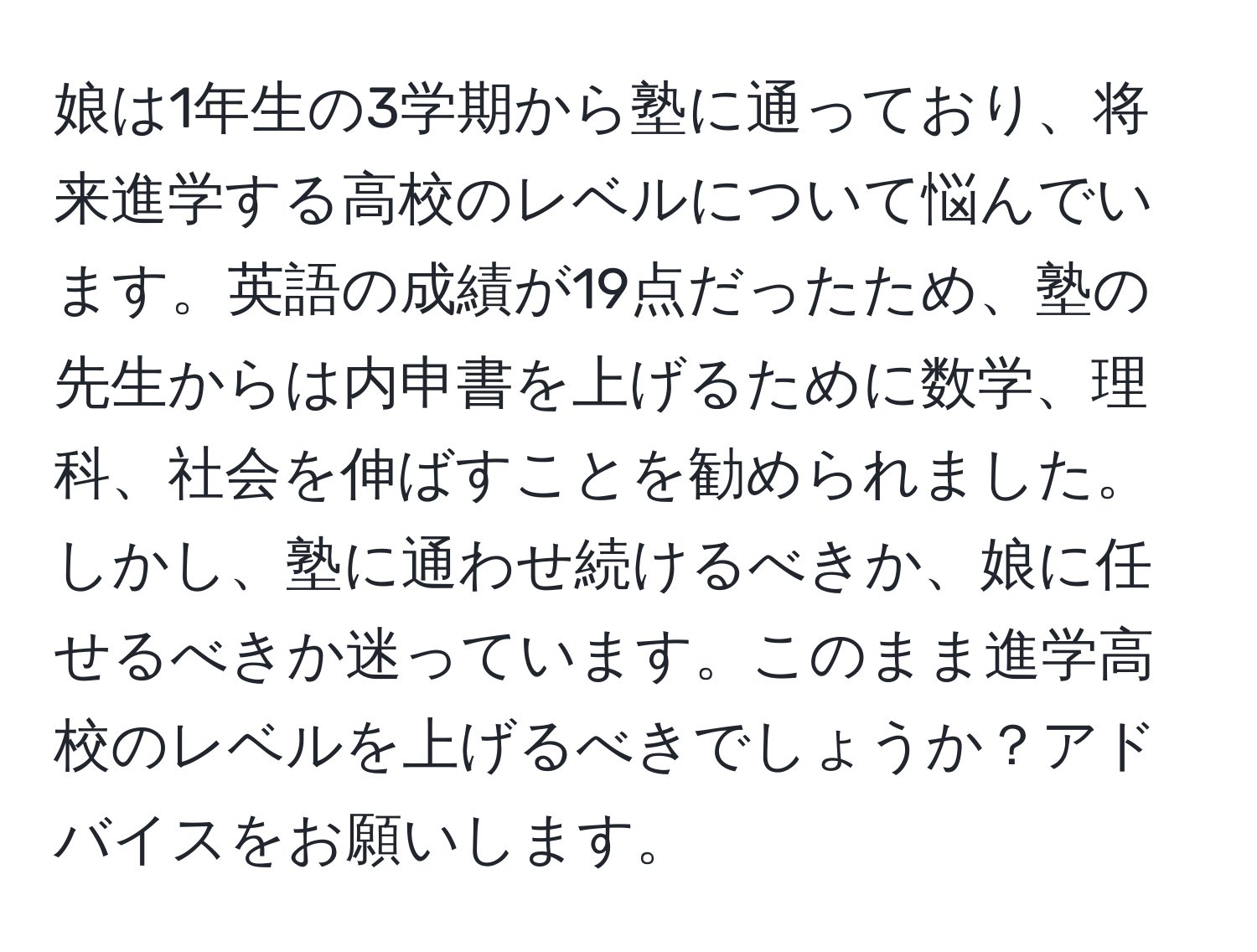 娘は1年生の3学期から塾に通っており、将来進学する高校のレベルについて悩んでいます。英語の成績が19点だったため、塾の先生からは内申書を上げるために数学、理科、社会を伸ばすことを勧められました。しかし、塾に通わせ続けるべきか、娘に任せるべきか迷っています。このまま進学高校のレベルを上げるべきでしょうか？アドバイスをお願いします。