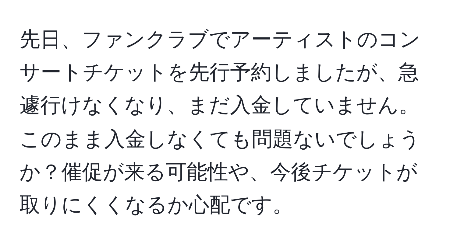 先日、ファンクラブでアーティストのコンサートチケットを先行予約しましたが、急遽行けなくなり、まだ入金していません。このまま入金しなくても問題ないでしょうか？催促が来る可能性や、今後チケットが取りにくくなるか心配です。