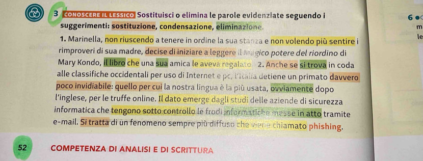 coNoSCERE IL LEssico Sostituisci o elimina le parole evidenziate seguendo i 6● 
suggerimenti: sostituzione, condensazione, eliminazione m 
le 
1. Marinella, non riuscendo a tenere in ordine la sua stanza e non volendo più sentire i 
rimproveri di sua madre, decise di iniziare a leggere il Magico potere del riordino di 
Mary Kondo, il libro che una sua amica le aveva regalato 2. Anche se si trova in coda 
alle classifiche occidentali per uso di Internet e pc, l'Italia detiene un primato davvero 
poco invidiabile: quello per cui la nostra lingua è la più usata, ovviamente dopo 
l’inglese, per le truffe online. Il dato emerge dagli studi delle aziende di sicurezza 
informatica che tengono sotto controllo le frodi informatiche messe in atto tramite 
e-mail. Si tratta di un fenomeno sempre più diffuso the viene chiamato phishing. 
52 COMPETENZA DI ANALISI E DI SCRITTURA