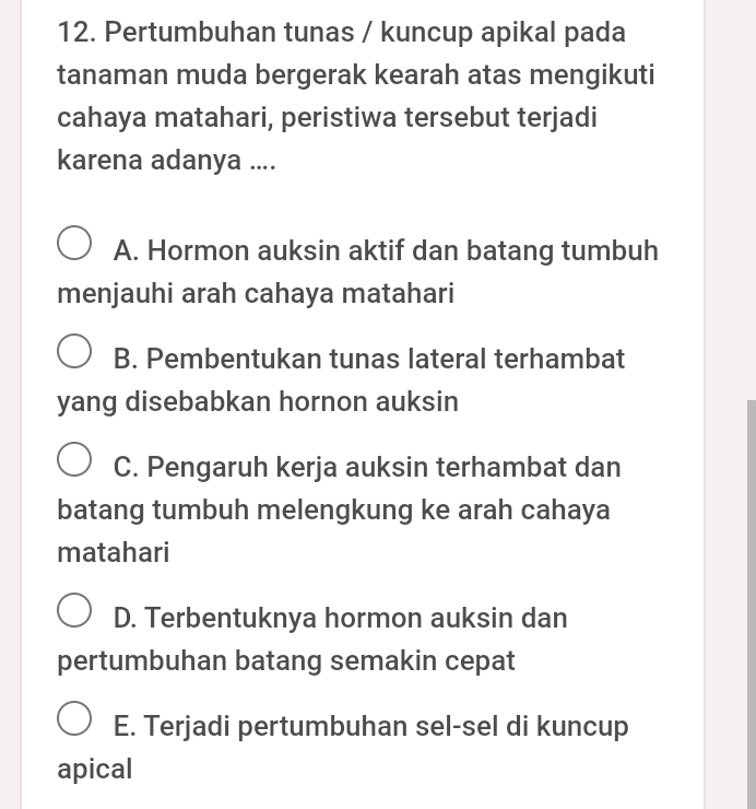 Pertumbuhan tunas / kuncup apikal pada
tanaman muda bergerak kearah atas mengikuti
cahaya matahari, peristiwa tersebut terjadi
karena adanya ....
A. Hormon auksin aktif dan batang tumbuh
menjauhi arah cahaya matahari
B. Pembentukan tunas lateral terhambat
yang disebabkan hornon auksin
C. Pengaruh kerja auksin terhambat dan
batang tumbuh melengkung ke arah cahaya
matahari
D. Terbentuknya hormon auksin dan
pertumbuhan batang semakin cepat
E. Terjadi pertumbuhan sel-sel di kuncup
apical