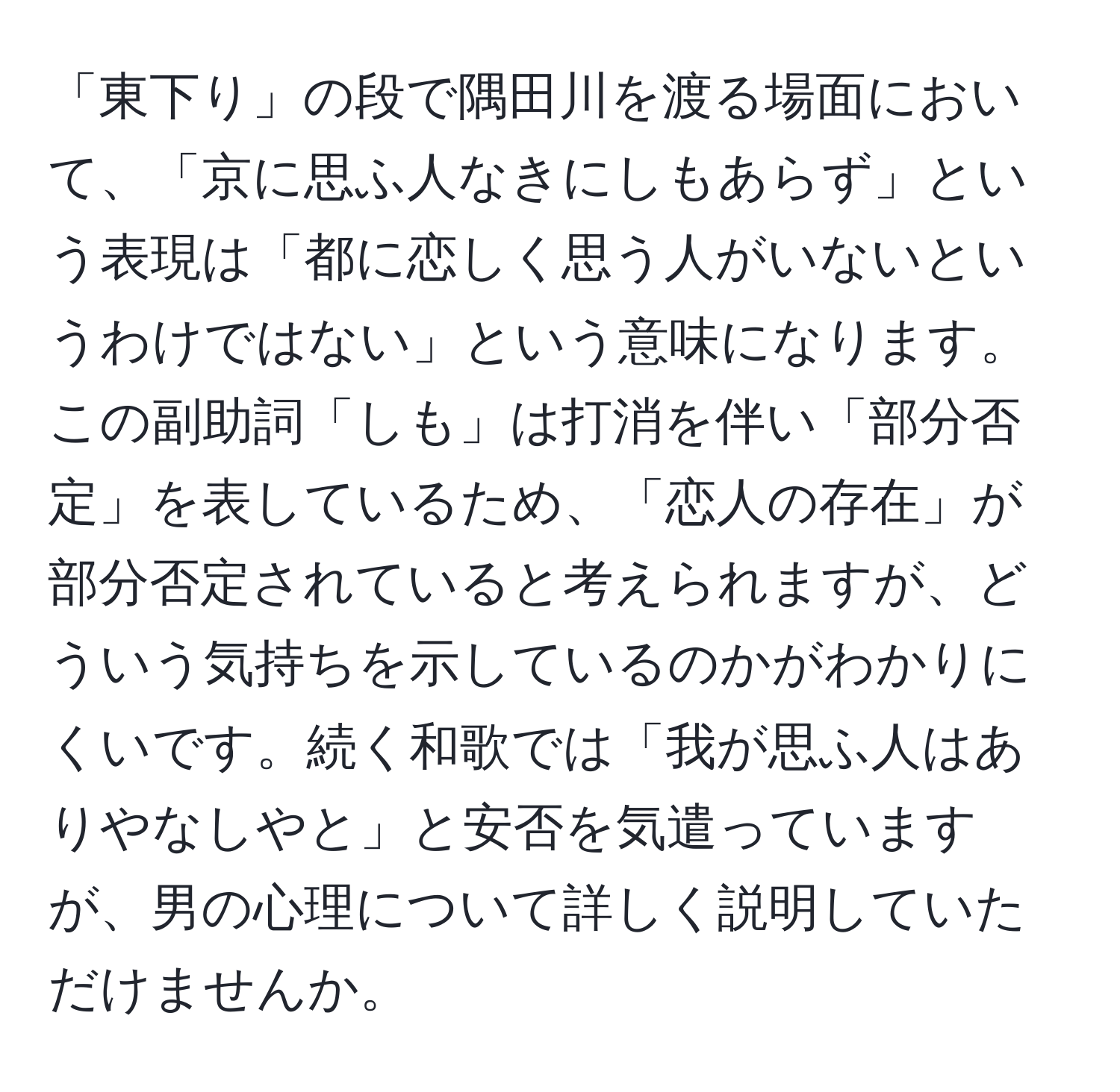 「東下り」の段で隅田川を渡る場面において、「京に思ふ人なきにしもあらず」という表現は「都に恋しく思う人がいないというわけではない」という意味になります。この副助詞「しも」は打消を伴い「部分否定」を表しているため、「恋人の存在」が部分否定されていると考えられますが、どういう気持ちを示しているのかがわかりにくいです。続く和歌では「我が思ふ人はありやなしやと」と安否を気遣っていますが、男の心理について詳しく説明していただけませんか。