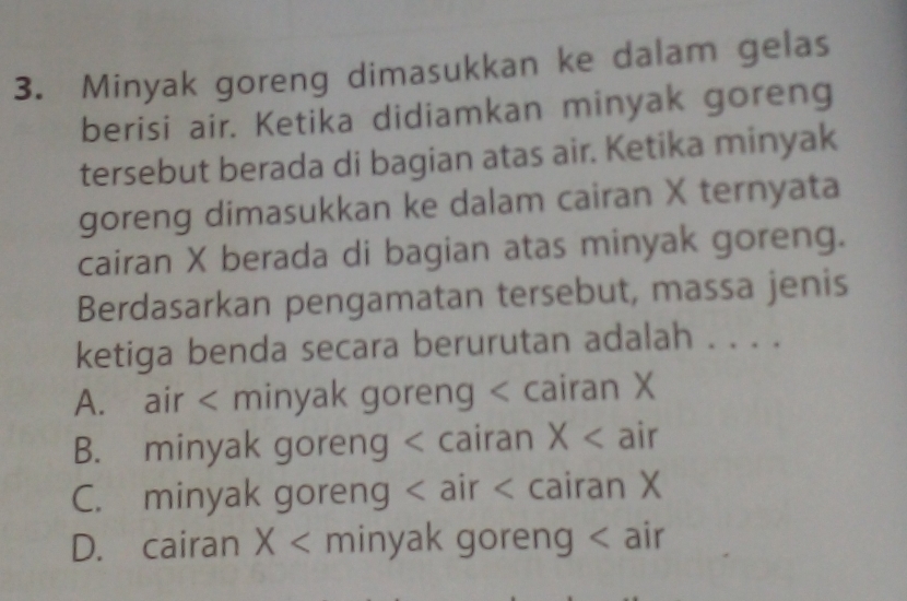 Minyak goreng dimasukkan ke dalam gelas
berisi air. Ketika didiamkan minyak goreng
tersebut berada di bagian atas air. Ketika minyak
goreng dimasukkan ke dalam cairan X ternyata
cairan X berada di bagian atas minyak goreng.
Berdasarkan pengamatan tersebut, massa jenis
ketiga benda secara berurutan adalah . . . .
A. air < minyak goreng < cairan  X
B. minyak goreng < cairan  X air
C. minyak goreng < air  cairan X
D. cairan X minyak goreng < air