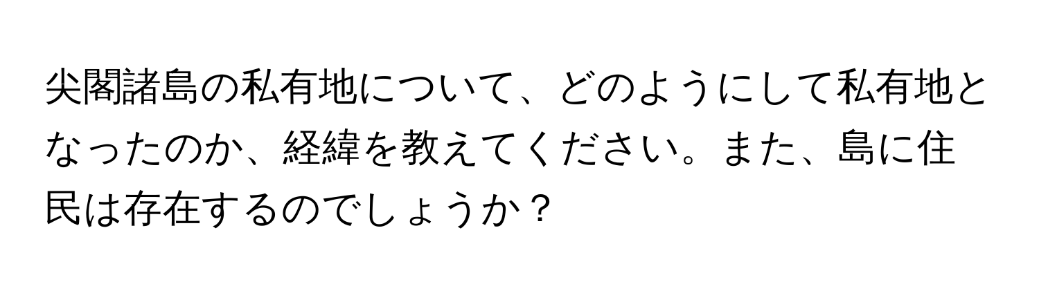 尖閣諸島の私有地について、どのようにして私有地となったのか、経緯を教えてください。また、島に住民は存在するのでしょうか？