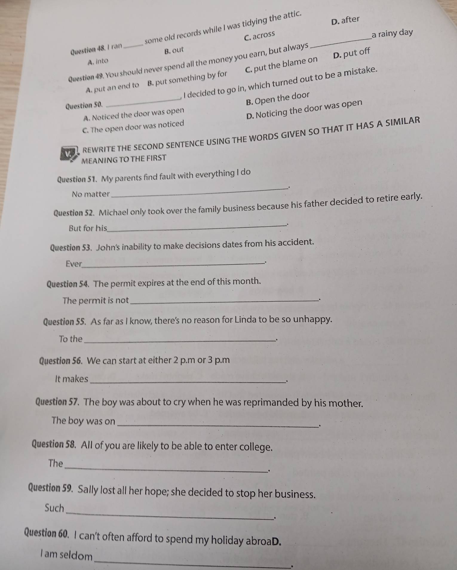 C. across D. after
Question 48. I ran some old records while I was tidying the attic._
B. out a rainy day
A. into
Question 49. You should never spend all the money you earn, but always
_
A. put an end to B. put something by for C. put the blame on D. put off
I decided to go in, which turned out to be a mistake.
Question 50.
B. Open the door
A. Noticed the door was open
D. Noticing the door was open
C. The open door was noticed
REWRITE THE SECOND SENTENCE USING THE WORDS GIVEN SO THAT IT HAS A SIMILAR
MEANING TO THE FIRST
Question 51. My parents find fault with everything I do
_.
No matter
Question 52. Michael only took over the family business because his father decided to retire early.
_.
But for his
Question 53. John's inability to make decisions dates from his accident.
Ever_
.
Question 54. The permit expires at the end of this month.
The permit is not_ .
Question 55. As far as I know, there’s no reason for Linda to be so unhappy.
To the_
.
Question 56. We can start at either 2 p.m or 3 p.m
It makes_
.
Question 57. The boy was about to cry when he was reprimanded by his mother.
The boy was on_
.
Question 58. All of you are likely to be able to enter college.
_
The
.
Question 59. Sally lost all her hope; she decided to stop her business.
_
Such
.
Question 60. I can't often afford to spend my holiday abroaD.
_
I am seldom
.