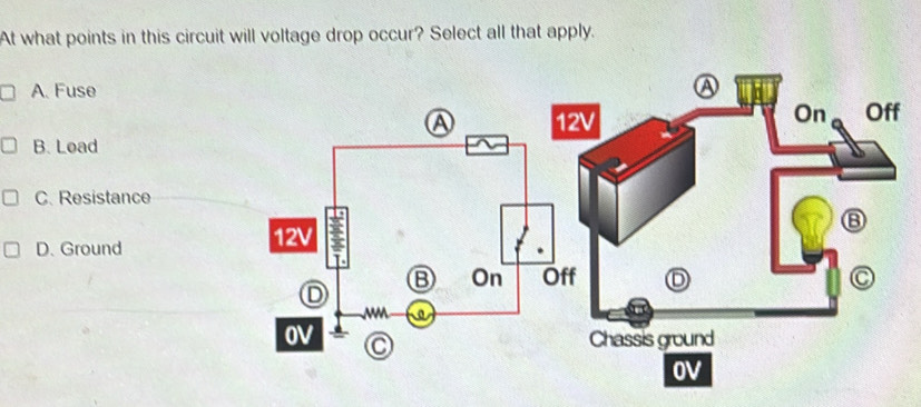 At what points in this circuit will voltage drop occur? Select all that apply.
A. Fuse
On
12V Off
B. Load
C. Resistance
D. Ground
C
Chassis ground
OV