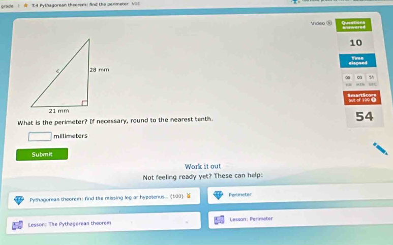 grade T.4 Pythagorean theorem: find the perimeter VGE 
Video ⑥ Questions answered 
10 
Time 
elapsed 
0 03 51 
SmartScore out of 100 ❶ 
What is the perimeter? If necessary, round to the nearest tenth.
54
millimeters
Submit 
Work it out 
Not feeling ready yet? These can help: 
Pythagorean theorem: find the missing leg or hypotenus... (100) Perimeter 
Lesson: The Pythagorean theorem Lesson: Perimeter