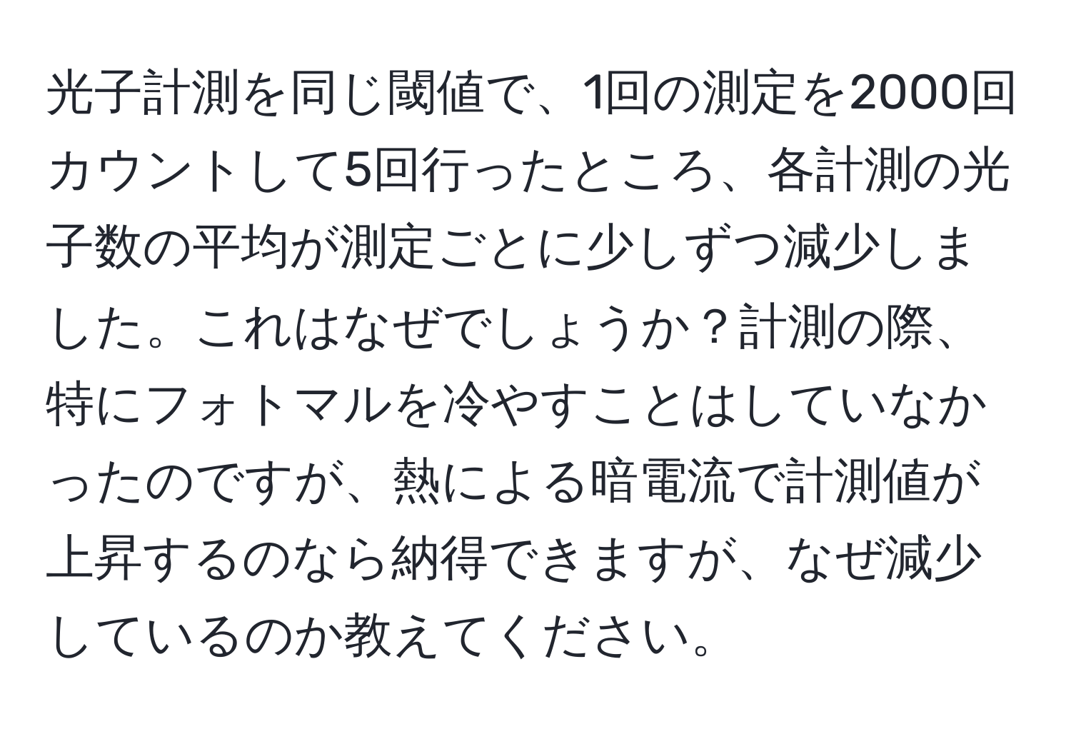 光子計測を同じ閾値で、1回の測定を2000回カウントして5回行ったところ、各計測の光子数の平均が測定ごとに少しずつ減少しました。これはなぜでしょうか？計測の際、特にフォトマルを冷やすことはしていなかったのですが、熱による暗電流で計測値が上昇するのなら納得できますが、なぜ減少しているのか教えてください。