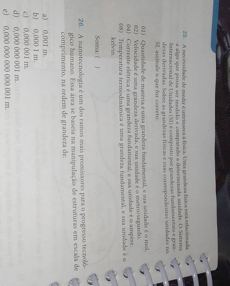 A necessidade de medir é intrínseca à física. Uma grandeza física está relacionada
a algo que possa ser medido e comparado a determinada unidade. O Sistema
Internacional de Unidades (SI) é composto por grandezas fundamentais e gran-
dezas derivadas. Sobre as grandezas físicas e suas correspondentes unidades no
SI, assinale o que for correto:
01) Quantidade de matéria é uma grandeza fundamental, e sua unidade é o mol.
02) Velocidade é uma grandeza derivada, e sua unidade é o metro/segundo.
04) Corrente elétrica é uma grandeza fundamental, e sua unidade é o ampère.
08) Temperatura termodinâmica é uma grandeza fundamental, e sua unidade é o
kelvin.
Soma: ( )
26. A nanotecnologia é um dos ramos mais promissores para o progresso tecnoló-
gico humano. Essa área se baseia na manipulação de estruturas em escala de
comprimento, na ordem de grandeza de:
a) 0,001 m.
b) 0,000 1 m.
c) 0,000 001 m.
d) 0,000 000 001 m.
e) 0,000 000 000 000 001 m.