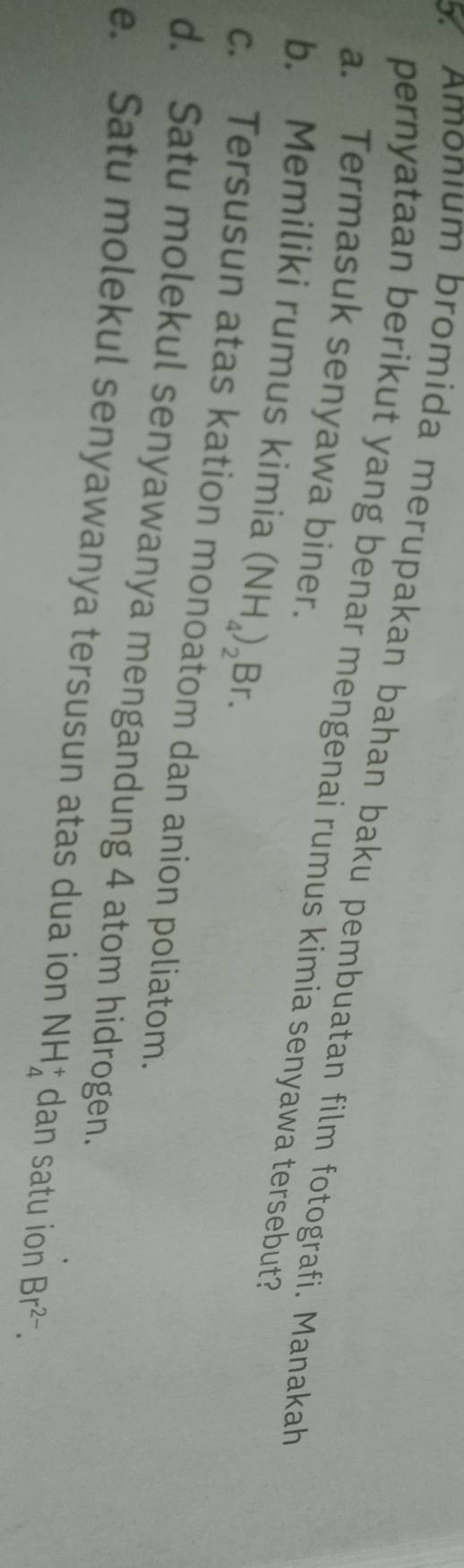 Amonium bromida merupakan bahan baku pembuatan film fotografi. Manakah
pernyataan berikut yang benar mengenai rumus kimia senyawa tersebut?
a. Termasuk senyawa biner.
b. Memiliki rumus kimia (NH_4)_2Br.
c. Tersusun atas kation monoatom dan anion poliatom.
d. Satu molekul senyawanya mengandung 4 atom hidrogen.
e. Satu molekul senyawanya tersusun atas dua ion NH_4^(+ dan satu ion Br^2-).