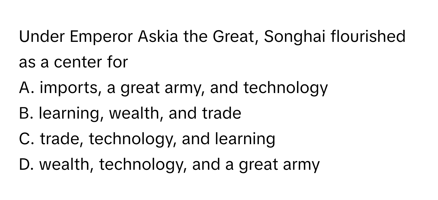 Under Emperor Askia the Great, Songhai flourished as a center for 
A. imports, a great army, and technology
B. learning, wealth, and trade
C. trade, technology, and learning
D. wealth, technology, and a great army