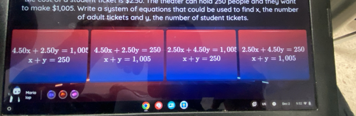 ticket is $2.50. The theater can hold 250 people and they want 
to make $1,005. Write a system of equations that could be used to find x, the number
of adult tickets and y, the number of student tickets.
4.50x+2.50y=1 , OOξ 4.50x+2.50y=250 2.50x+4.50y=1,00xi 2.50x+4.50y=250
x+y=250 x+y=1,005 x+y=250 x+y=1,00 05