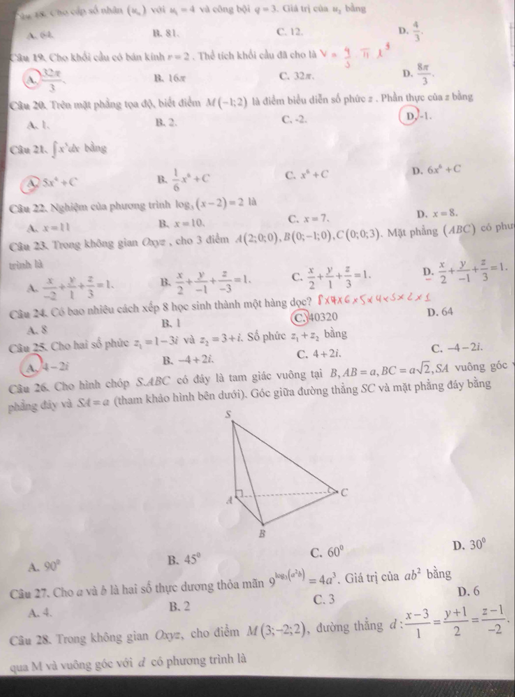 Sau 18. Cho cấp số nhân (u,) với u_1=4 và công bội q=3. Giả trị của u_2 bàng
A. 64. B. 81. C. 12. D.  4/3 .
Câu 19. Cho khối cầu có bán kính r=2. Thể tích khổi cầu đã cho là
A.  32π /3 . B. 16π C. 32π. D.  8π /3 .
Câu 20. Trên mặt phẳng tọa độ, biết điểm M(-1;2) là điểm biểu diễn số phức # . Phần thực của z bằng
A. 1. B. 2. C. -2.
D,-1.
Câu 21. ∈t x^5dx bằng
A 5x^4+C
B.  1/6 x^6+C
C. x^6+C D. 6x^6+C
Câu 22. Nghiệm của phương trình log _3(x-2)=2 là
A. x=11
B. x=10,
C. x=7.
D. x=8.
Câu 23. Trong không gian Oxyz , cho 3 điểm A(2;0;0),B(0;-1;0),C(0;0;3) 1. Mặt phẳng (ABC) có phư
wình là
A.  x/-2 + y/1 + z/3 =1. B.  x/2 + y/-1 + z/-3 =1. C.  x/2 + y/1 + z/3 =1. D.  x/2 + y/-1 + z/3 =1.
Câu 24. Có bao nhiêu cách xếp 8 học sinh thành một hàng dọc?
A. 8 C. 40320 D. 64
B. 1
Câu 25. Cho hai số phức z_1=1-3i và z_2=3+i. Số phức z_1+z_2 bàng
C. -4-2i.
A, 4-2i
B. -4+2i.
C. 4+2i.
Câu 26. Cho hình chóp S.ABC có đáy là tam giác vuông tại B,AB=a,BC=asqrt(2) ,SA vuông góc 
phẳng đây và SA=a (tham khảo hình bên dưới). Góc giữa đường thẳng SC và mặt phẳng đáy bằng
A. 90°
B. 45° C. 60° D. 30°
Câu 27. Cho a và ở là hai số thực dương thỏa mãn 9^(log _3)(a^2b)=4a^3. Giá trị của ab^2 bằng
C. 3 D. 6
A. 4. B. 2
Câu 28. Trong không gian Oxyz, cho điểm M(3;-2;2) , đường thẳng d:  (x-3)/1 = (y+1)/2 = (z-1)/-2 .
qua M và vuông góc với đ có phương trình là