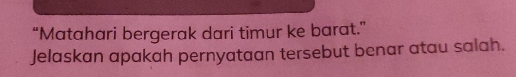 “Matahari bergerak dari timur ke barat.” 
Jelaskan apakah pernyataan tersebut benar atau salah.