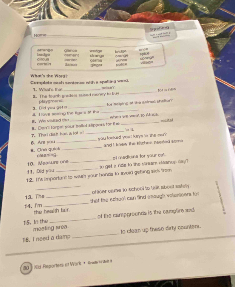 Spelling
Name_
Soft c and Soft g Worg Rbeelng
_
arrange glance wedgo bridge
once
badge cement strange orange
spice
circus center germs ounce
sponge
certain dance ginger police village
What's the Word?
Complete each sentence with a spelling word.
1. What's that noise?
2. The fourth graders raised money to buy _for a new
playground.
3. Did you get a_ for helping at the animal shelter?
4. I love seeing the tigers at the
_
5. We visited the _when we went to Africa.
_recital.
_
6. Don't forget your ballet slippers for the
in it.
7. That dish has a lot of
8. Are you _you locked your keys in the car?
9. One quick _and I knew the kitchen needed some
cleaning.
10. Measure one _of medicine for your cat.
11. Did you _to get a ride to the stream cleanup day?
12. It's important to wash your hands to avoid getting sick from
13. The officer came to school to talk about safety.
14. I'm __that the school can find enough volunteers for
the health fair.
15. In the _of the campgrounds is the campfire and
meeting area.
16. I need a damp _to clean up these dirty counters.
80 Kid Reporters at Work • Grade 4 /Unit 3