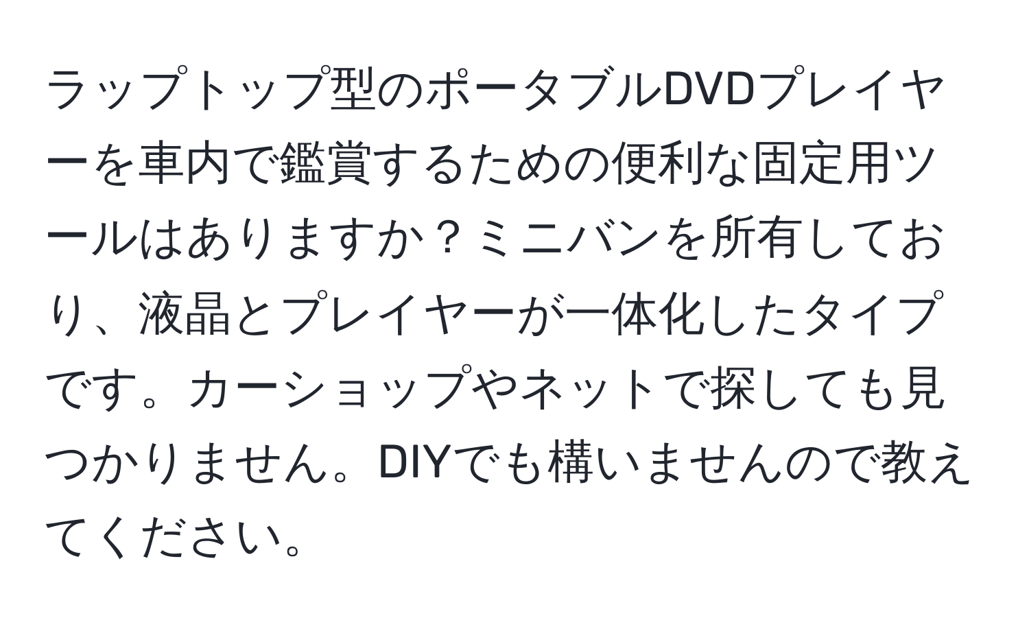 ラップトップ型のポータブルDVDプレイヤーを車内で鑑賞するための便利な固定用ツールはありますか？ミニバンを所有しており、液晶とプレイヤーが一体化したタイプです。カーショップやネットで探しても見つかりません。DIYでも構いませんので教えてください。