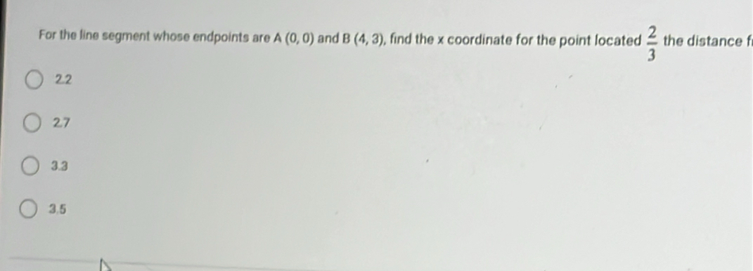 For the line segment whose endpoints are A(0,0) and B(4,3) , find the x coordinate for the point located  2/3  the distance f
2.2
27
3.3
3,5