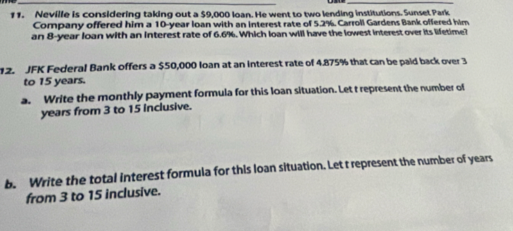 Neville is considering taking out a $9,000 loan. He went to two lending institutions. Sunset Park 
Company offered him a 10-year loan with an interest rate of 5.2%. Carroll Gardens Bank offered him 
an 8-year loan with an interest rate of 6.6%. Which Ioan will have the lowest interest over its lifetime? 
12. JFK Federal Bank offers a $50,000 Ioan at an Interest rate of 4.875% that can be paid back over 3
to 15 years. 
a. Write the monthly payment formula for this loan situation. Let t represent the number of
years from 3 to 15 inclusive. 
b. Write the total interest formula for this loan situation. Let t represent the number of years
from 3 to 15 inclusive.