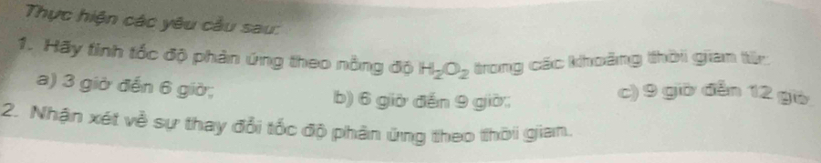 Thực hiện các yêu cầu sau: 
1. Hãy tinh tốc độ phản ứng theo nồng độ H_2O_2 trong các khoảng thời giam từ 
a) 3 giờ đến 6 giờ; 
b) 6 giờ đến 9 giờ; 
c) 9 giờ đễn 12 gò 
2. Nhận xét về sự thay đổi tốc độ phân ứng theo thời gian.