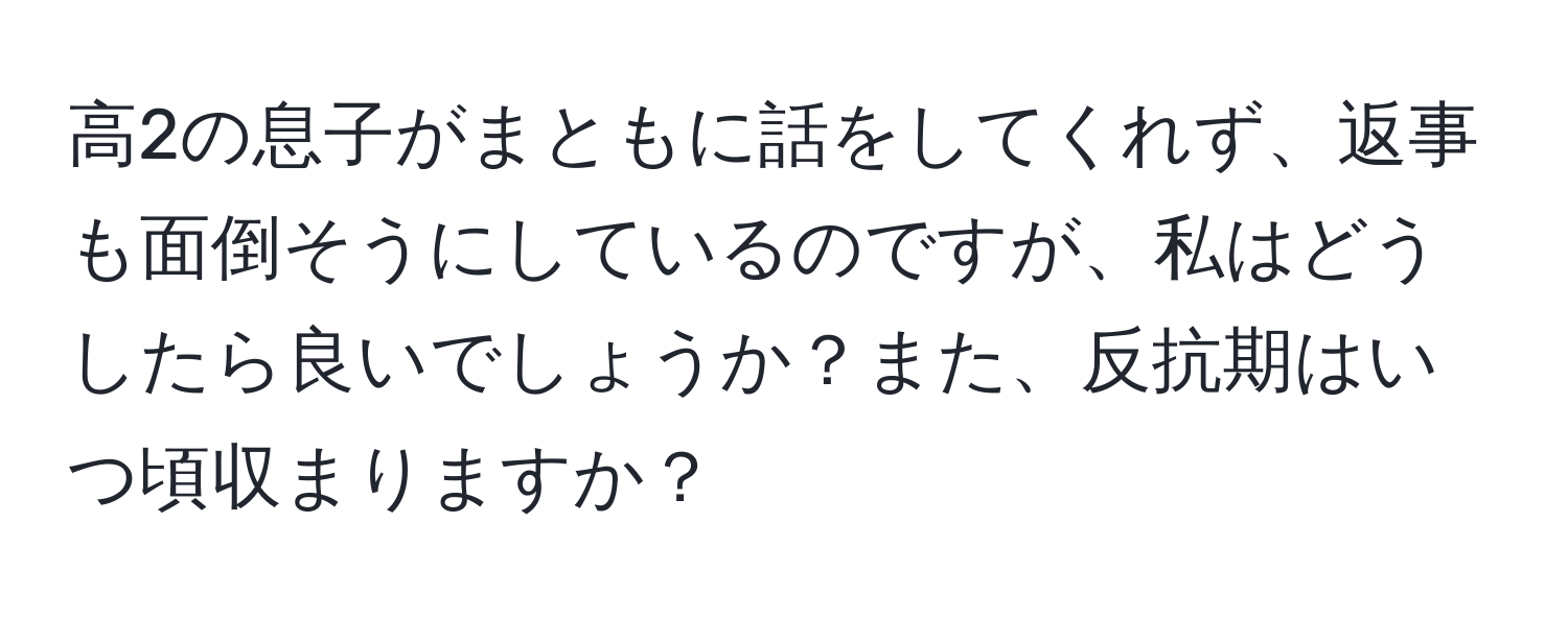 高2の息子がまともに話をしてくれず、返事も面倒そうにしているのですが、私はどうしたら良いでしょうか？また、反抗期はいつ頃収まりますか？