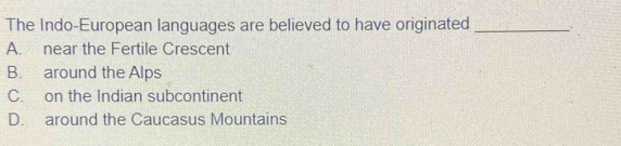 The Indo-European languages are believed to have originated _.
A. near the Fertile Crescent
B. around the Alps
C. on the Indian subcontinent
D. around the Caucasus Mountains