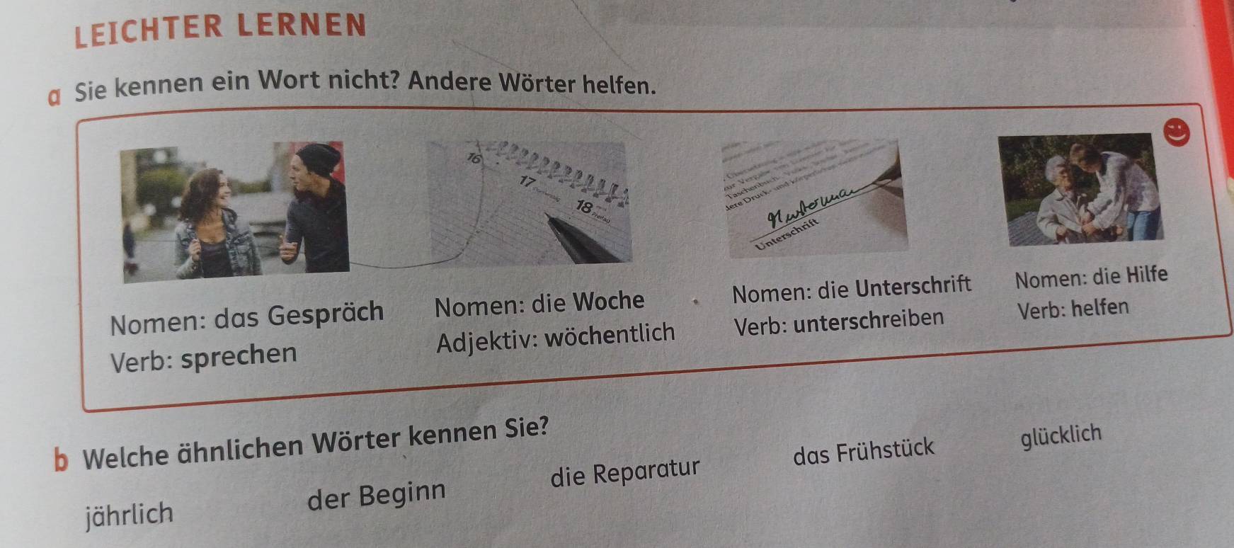 LEICHTER LERNEN 
a Sie kennen ein Wort nicht? Andere Wörter helfen.
16
17
∞ 
Nwowa 
Unterschrift 
Nomen: das Gespräch Nomen: die Woche Nomen: die Unterschrift Nomen: die Hilfe 
Verb: sprechen Adjektiv: wöchentlich * Verb: unterschreiben Verb: helfen 
b Welche ähnlichen Wörter kennen Sie? 
das Frühstück glücklich 
jährlich der Beginn die Reparatur