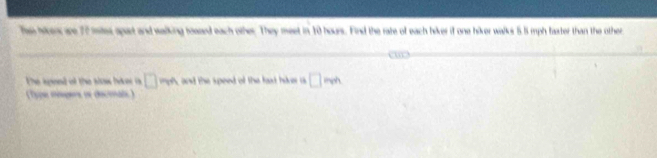 Thae hrs ae 77 mtes apart and walking toaaed each other. They meet in 10 hours. Find the rate of each hiker if one hiker walks 5.5 mph faster than the other 
The spieed of the alaw hiv is □ mA and the speed of the faxt hiver a □ moh
(Type mogers os decmals)