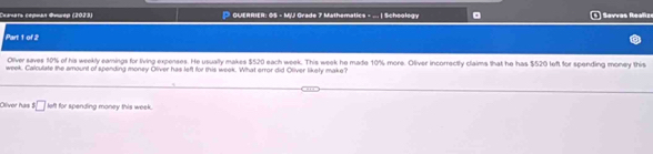 Ceaars cépman Œvurep (2023) * GUERRIER: G5 - MjJ Grade 7 Mathematics - ... | Schoology Sevras Reafic 
Part 1 of 2 
Oiver saves 10% of his weekly eamings for living expenses. He usually makes $520 each week. This week he made 10% more. Oliver incorrectly claims that he has $520 left for spending money this
week. Calculate the emount of spending money Oliver has left for this week. What error did Oliver likety make? 
Olíver has $□ left for spending money this week.